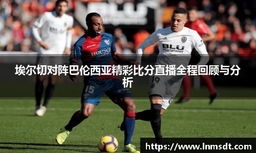 埃尔切对阵巴伦西亚精彩比分直播全程回顾与分析