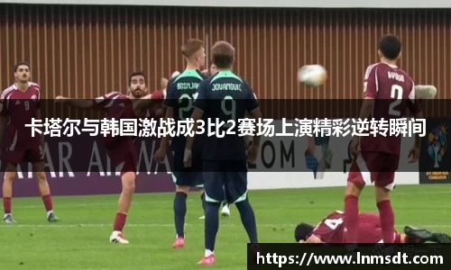 卡塔尔与韩国激战成3比2赛场上演精彩逆转瞬间