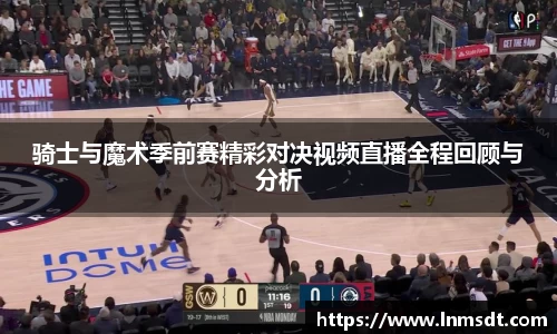 骑士与魔术季前赛精彩对决视频直播全程回顾与分析